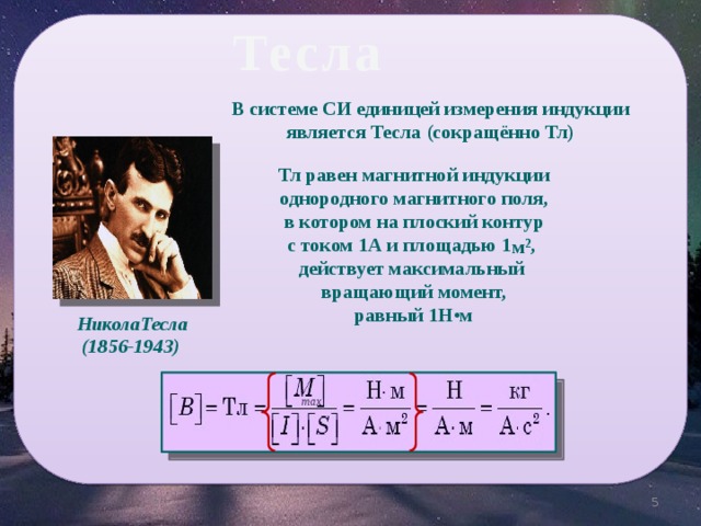 Тесла В системе СИ единицей измерения индукции является Тесла (сокращённо Тл)   Тл равен магнитной индукции однородного магнитного поля,  в котором на плоский контур с током 1А и площадью 1 , действует максимальный вращающий момент,  равный 1Н•м м 2 НиколаТесла (1856-1943) max 5 