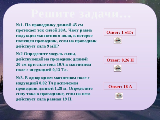 Решите задачи… № 1. По проводнику длиной 45 см протекает ток силой 20А. Чему равна индукция магнитного поля, в которое помещен проводник, если на проводник действует сила 9 мН? Ответ: 1 мТл № 2 Определите модуль силы, действующей на проводник длиной 20 см при силе тока 10А в магнитном поле с индукцией 0,13 Тл. Ответ: 0,26 Н № 3. В однородном магнитном поле с индукцией 0,82 Тл расположен проводник длиной 1,28 м. Определите силу тока в проводнике, если на него действует сила равная 19 Н. Ответ: 18 А 5 