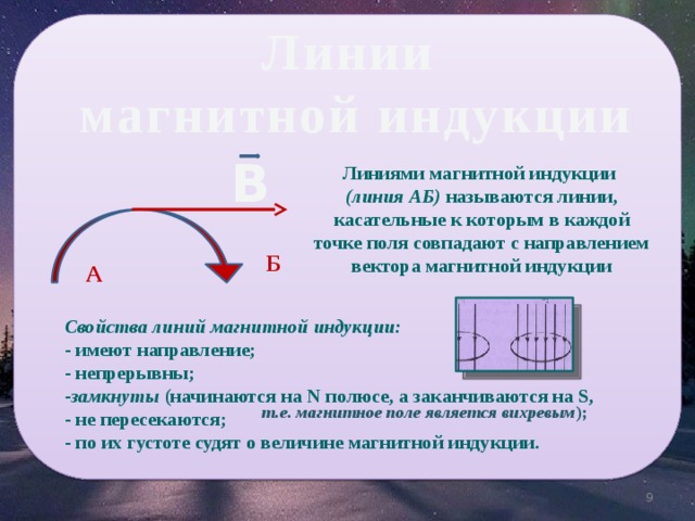 Линии  магнитной индукции В Линиями магнитной индукции (линия АБ) называются линии, касательные к которым в каждой точке поля совпадают с направлением вектора магнитной индукции Б А Свойства линий магнитной индукции:  - имеют направление;  - непрерывны;  - замкнуты (начинаются на N полюсе, а заканчиваются на S, - не пересекаются;  - по их густоте судят о величине магнитной индукции.  т.е. магнитное поле является вихревым );   9 