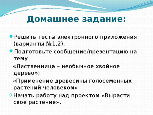 Домашнее задание: Решить тесты электронного приложения (варианты №1,2); Подготовьте сообщение/презентацию на тему  «Лиственница – необычное хвойное дерево»;  «Применение древесины голосеменных растений человеком». Начать работу над проектом «Вырасти свое растение». 