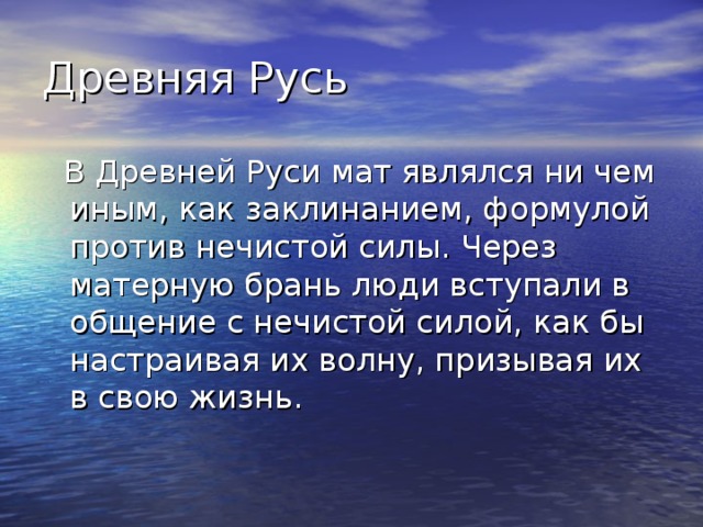 Древняя Русь  В Древней Руси мат являлся ни чем иным, как заклинанием, формулой против нечистой силы. Через матерную брань люди вступали в общение с нечистой силой, как бы настраивая их волну, призывая их в свою жизнь. 
