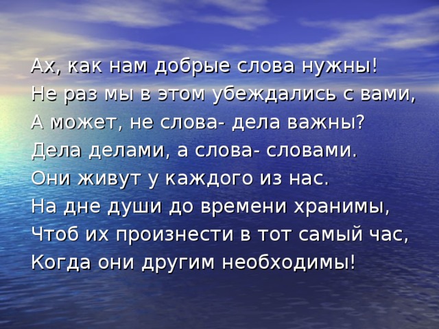 Ах, как нам добрые слова нужны! Не раз мы в этом убеждались с вами, А может, не слова- дела важны? Дела делами, а слова- словами. Они живут у каждого из нас. На дне души до времени хранимы, Чтоб их произнести в тот самый час, Когда они другим необходимы! 