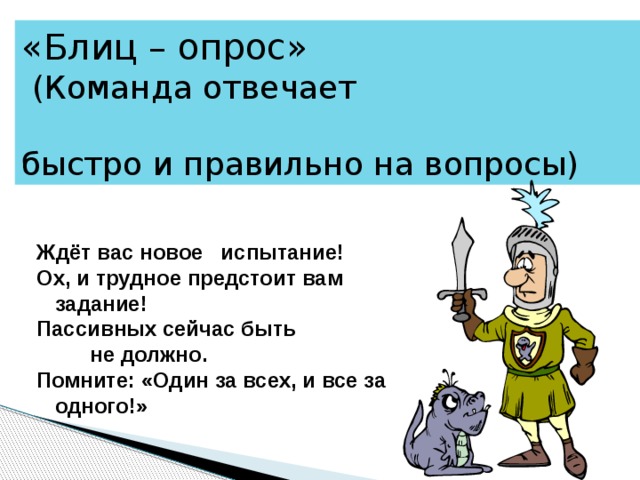 «Блиц – опрос»  (Команда отвечает быстро и правильно на вопросы) Ждёт вас новое испытание! Ох, и трудное предстоит вам задание! Пассивных сейчас быть  не должно. Помните: «Один за всех, и все за одного!» 