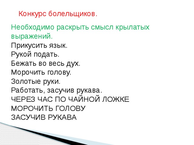 Конкурс болельщиков.   Необходимо раскрыть смысл крылатых выражений. Прикусить язык. Рукой подать. Бежать во весь дух. Морочить голову. Золотые руки. Работать, засучив рукава. ЧЕРЕЗ ЧАС ПО ЧАЙНОЙ ЛОЖКЕ МОРОЧИТЬ ГОЛОВУ ЗАСУЧИВ РУКАВА   