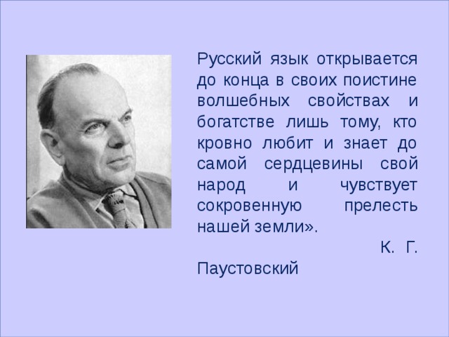  Русский язык открывается до конца в своих поистине волшебных свойствах и богатстве лишь тому, кто кровно любит и знает до самой сердцевины свой народ и чувствует сокровенную прелесть нашей земли».  К. Г. Паустовский 