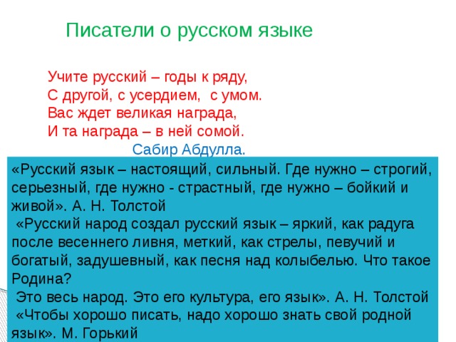 Писатели о русском языке Учите русский – годы к ряду, С другой, с усердием, с умом. Вас ждет великая награда, И та награда – в ней сомой.  Сабир Абдулла. «Русский язык – настоящий, сильный. Где нужно – строгий, серьезный, где нужно - страстный, где нужно – бойкий и живой». А. Н. Толстой  «Русский народ создал русский язык – яркий, как радуга после весеннего ливня, меткий, как стрелы, певучий и богатый, задушевный, как песня над колыбелью. Что такое Родина?  Это весь народ. Это его культура, его язык». А. Н. Толстой  «Чтобы хорошо писать, надо хорошо знать свой родной язык». М. Горький 