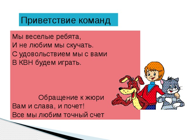 Приветствие команд Мы веселые ребята, И не любим мы скучать. С удовольствием мы с вами В КВН будем играть.  Обращение к жюри Вам и слава, и почет! Все мы любим точный счет 