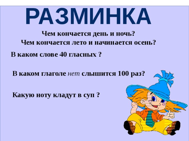 Разминка Чем кончается день и ночь? Чем кончается лето и начинается осень?                                                                                    В каком слове 40 гласных ?    В каком глаголе  нет слышится 100 раз?  Какую ноту кладут в суп ?              