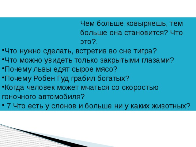 Чем больше ковыряешь, тем больше она становится? Что это?. Что нужно сделать, встретив во сне тигра? Что можно увидеть только закрытыми глазами? Почему львы едят сырое мясо? Почему Робен Гуд грабил богатых? Когда человек может мчаться со скоростью гоночного автомобиля?  7.Что есть у слонов и больше ни у каких животных? 