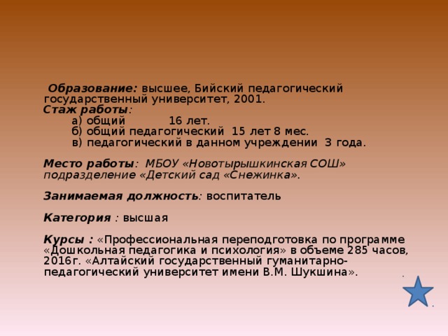  Образование: высшее, Бийский педагогический государственный университет, 2001.  Стаж работы :   а) общий  16 лет.   б) общий педагогический 15 лет 8 мес.   в) педагогический в данном учреждении 3 года.   Место работы : МБОУ «Новотырышкинская СОШ» подразделение «Детский сад «Снежинка».   Занимаемая должность : воспитатель     Категория : высшая     Курсы :  «Профессиональная переподготовка по программе «Дошкольная педагогика и психология» в объеме 285 часов, 2016г. «Алтайский государственный гуманитарно-педагогический университет имени В.М. Шукшина».   