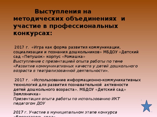  Выступления на методических объединениях и участие в профессиональных конкурсах:      2017 г. « Игра как форма развития коммуникации, социализации и познания дошкольников» МБДОУ «Детский сад «Петушок» корпус «Ромашка»  Выступление с презентацией опыта работы по теме «Развитие коммуникативных качеств у детей дошкольного возраста в театрализованной деятельности».   2017 г. «Использование информационно-коммуникативных технологий для развития познавательной активности детей дошкольного возраста». МБДОУ «Детский сад» Земляничка»  Презентация опыта работы по использованию ИКТ педагогом ДОУ   2017 г. Участие в муниципальном этапе конкурса «Воспитатель года»      