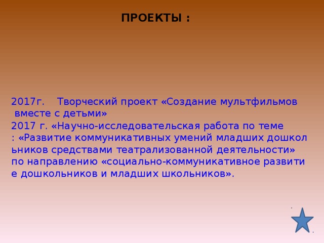 ПРОЕКТЫ :   2017г.    Творческий проект «Создание мультфильмов вместе с детьми» 2017 г. «Научно-исследовательская работа по теме : «Развитие коммуникативных умений младших дошкольников средствами театрализованной деятельности» по направлению «социально-коммуникативное развитие дошкольников и младших школьников». 