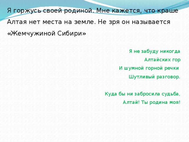 Я горжусь своей родиной. Мне кажется, что краше Алтая нет места на земле. Не зря он называется «Жемчужиной Сибири»  Я не забуду никогда Алтайских гор И шумной горной речки Шутливый разговор.   Куда бы ни забросила судьба, Алтай! Ты родина моя!         