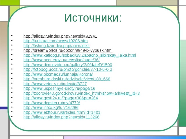 Источники: http://allday.ru/index.php?newsid=82941  http://turistua.com/news/10206.htm http://fishing.kz/index.php/animalskz http://dreamworlds.ru/obzori/8849-ix-vypusk.html  http://www.katidog.ru/sobaki/28.Zapadno_sibirskay_laika.html http://www.beenergy.ru/newsline/page/36/ http://www.dimonvideo.ru/gallery/3/9/dateD/1500 http://fotodog.ucoz.ru/photo/gonchie/37-10-0-0-2 http://www.pitomec.ru/lunnaja/Korona/ http://orenburg.doski.ru/advt/sale/view/1881668 http://www.veter-s.ru/index/id/8727 http://www.uspeshnye-siroty.ru/page/16 http://zdorovie43.gorodkirov.ru/index_html?show=arhive&t_id=3 http://www.gosti24.ru/?page=30&pg=264 http://www.dogster.ru/my/4779/ http://www.infox.kg/fun/16/286 http://www.ebftour.ru/articles.htm?id=1401 http://allday.ru/index.php?newsid=113266 