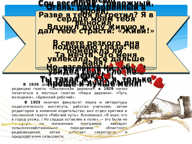 Да! Я создал тебя. Ты — моё вдохновенье. Мой вымысел. Сон весенний, тревожный. Огонь, растворённый в крови! Разве я тебя встретил? Я в сердце моём тебя выносил, Вдунул душу живую и дал тебе страсти: « Живи! »   В свете резкого дня поднимаю глаза: не померкла ли Та мечта, что меня увлекала, всё дальше маня? Но, взглянув на тебя, я увидел себя, словно в зеркале: Ты такая ж, как я, только проще и лучше меня!  В 1926 девятиклассник Рыленков принес стихи в редакцию газеты «Смоленская деревня», в 1929 начал печататься в местных газетах «Наша деревня», «Путь молодежи», «Брянский рабочий».  В 1933 окончил факультет языка и литературы педагогического института, работал учителем, затем редактором в книжном издательстве, вел отдел критики в смоленской газете «Рабочий путь». Вспоминал: «Я знал, что в город ухожу, / Но сердце оставляю в поле» — это была не метафора, но жизненная программа: заведует сельскохозяйственными передачами областного радиовещания, затем работает секретарем и председателем сельсовета. 