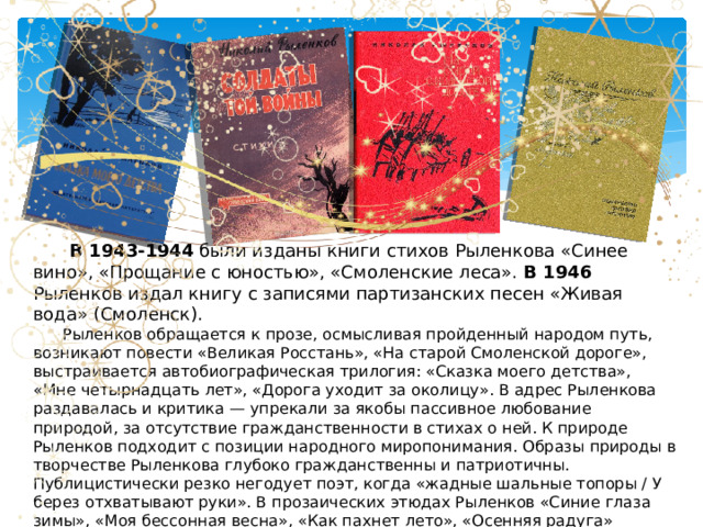  В 1943-1944 были изданы книги стихов Рыленкова «Синее вино», «Прощание с юностью», «Смоленские леса». В 1946 Рыленков издал книгу с записями партизанских песен «Живая вода» (Смоленск).  Рыленков обращается к прозе, осмысливая пройденный народом путь, возникают повести «Великая Росстань», «На старой Смоленской дороге», выстраивается автобиографическая трилогия: «Сказка моего детства», «Мне четырнадцать лет», «Дорога уходит за околицу». В адрес Рыленкова раздавалась и критика — упрекали за якобы пассивное любование природой, за отсутствие гражданственности в стихах о ней. К природе Рыленков подходит с позиции народного миропонимания. Образы природы в творчестве Рыленкова глубоко гражданственны и патриотичны. Публицистически резко негодует поэт, когда «жадные шальные топоры / У берез отхватывают руки». В прозаических этюдах Рыленков «Синие глаза зимы», «Моя бессонная весна», «Как пахнет лето», «Осенняя радуга» соединен опыт поэта и крестьянина. «Журавлей путеводная нить» проходит сквозь все творчество поэта, свою последнюю книгу он назвал «Журавлиные трубы». 