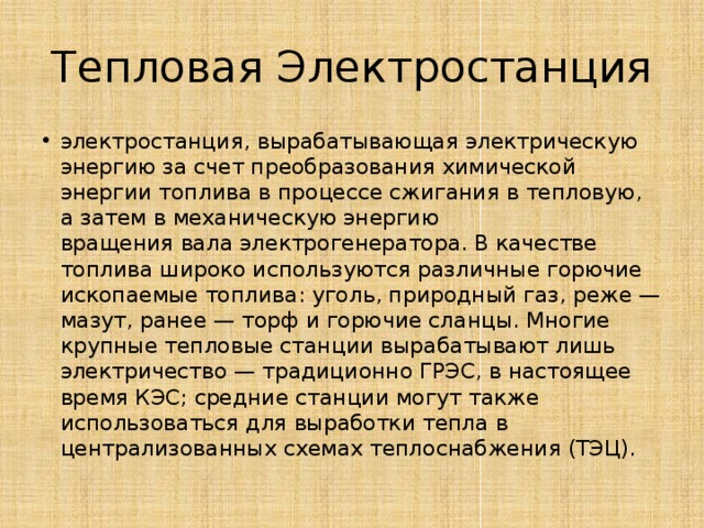 Тепловая Электростанция электростанция, вырабатывающая электрическую энергию за счет преобразования химической энергии топлива в процессе сжигания в тепловую, а затем в механическую энергию вращения вала электрогенератора. В качестве топлива широко используются различные горючие ископаемые топлива: уголь, природный газ, реже — мазут, ранее — торф и горючие сланцы. Многие крупные тепловые станции вырабатывают лишь электричество — традиционно ГРЭС, в настоящее время КЭС; средние станции могут также использоваться для выработки тепла в централизованных схемах теплоснабжения (ТЭЦ). 
