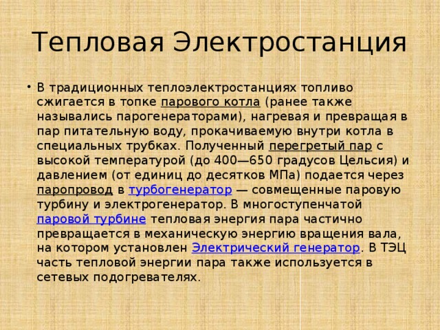 Тепловая Электростанция В традиционных теплоэлектростанциях топливо сжигается в топке  парового котла  (ранее также назывались парогенераторами), нагревая и превращая в пар питательную воду, прокачиваемую внутри котла в специальных трубках. Полученный  перегретый пар  с высокой температурой (до 400—650 градусов Цельсия) и давлением (от единиц до десятков МПа) подается через  паропровод  в  турбогенератор  — совмещенные паровую турбину и электрогенератор. В многоступенчатой  паровой турбине  тепловая энергия пара частично превращается в механическую энергию вращения вала, на котором установлен  Электрический генератор . В ТЭЦ часть тепловой энергии пара также используется в сетевых подогревателях. 