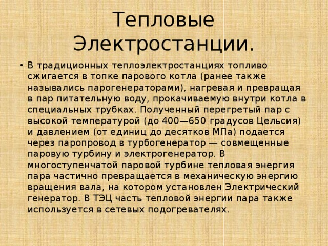 Тепловые Электростанции. В традиционных теплоэлектростанциях топливо сжигается в топке парового котла (ранее также назывались парогенераторами), нагревая и превращая в пар питательную воду, прокачиваемую внутри котла в специальных трубках. Полученный перегретый пар с высокой температурой (до 400—650 градусов Цельсия) и давлением (от единиц до десятков МПа) подается через паропровод в турбогенератор — совмещенные паровую турбину и электрогенератор. В многоступенчатой паровой турбине тепловая энергия пара частично превращается в механическую энергию вращения вала, на котором установлен Электрический генератор. В ТЭЦ часть тепловой энергии пара также используется в сетевых подогревателях. 