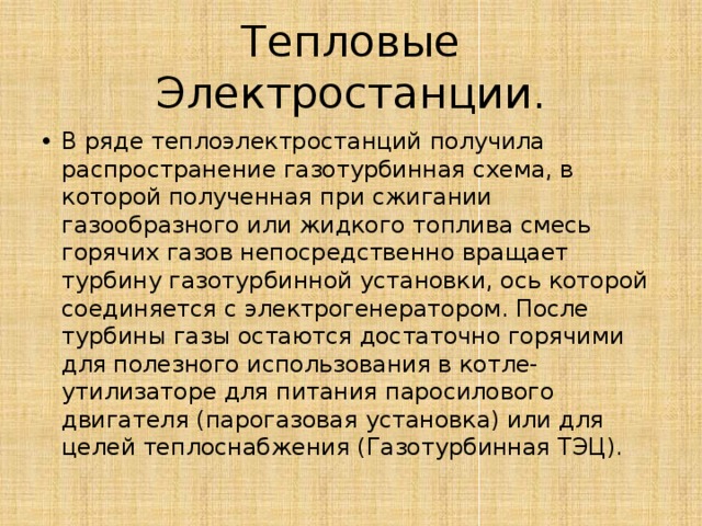 Тепловые Электростанции. В ряде теплоэлектростанций получила распространение газотурбинная схема, в которой полученная при сжигании газообразного или жидкого топлива смесь горячих газов непосредственно вращает турбину газотурбинной установки, ось которой соединяется с электрогенератором. После турбины газы остаются достаточно горячими для полезного использования в котле-утилизаторе для питания паросилового двигателя (парогазовая установка) или для целей теплоснабжения (Газотурбинная ТЭЦ). 