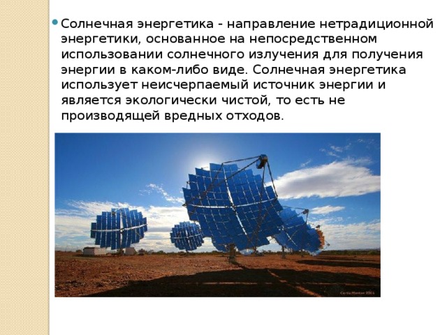 Солнечная энергетика - направление нетрадиционной энергетики, основанное на непосредственном использовании солнечного излучения для получения энергии в каком-либо виде. Солнечная энергетика использует неисчерпаемый источник энергии и является экологически чистой, то есть не производящей вредных отходов. 