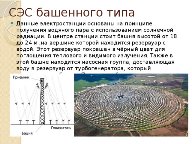 СЭС башенного типа Данные электростанции основаны на принципе получения водяного пара с использованием солнечной радиации. В центре станции стоит башня высотой от 18 до 24 м ,на вершине которой находится резервуар с водой. Этот резервуар покрашен в чёрный цвет для поглощения теплового и видимого излучения. Также в этой башне находится насосная группа, доставляющая воду в резервуар от турбогенератора, который находится вне башни. По кругу от башни на некотором расстоянии располагаются гелиостаты. 
