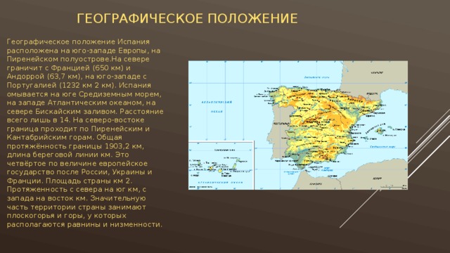  Географическое положение Географическое положение Испания расположена на юго-западе Европы, на Пиренейском полуострове.На севере граничит с Францией (650 км) и Андоррой (63,7 км), на юго-западе с Португалией (1232 км 2 км). Испания омывается на юге Средиземным морем, на западе Атлантическим океаном, на севере Бискайским заливом. Расстояние всего лишь в 14. На северо-востоке граница проходит по Пиренейским и Кантабрийским горам. Общая протяжённость границы 1903,2 км, длина береговой линии км. Это четвёртое по величине европейское государство после России, Украины и Франции. Площадь страны км 2. Протяженность с севера на юг км, с запада на восток км. Значительную часть территории страны занимают плоскогорья и горы, у которых располагаются равнины и низменности.   