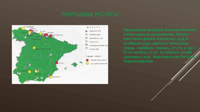 Природные ресурсы Природные ресурсы Испания богата полезными ископаемыми. Много месторождений железных руд и особенно руд цветных металлов (медь, серебро, свинец, ртуть и др.). Есть запасы угля, калийных солей, урановых руд. Верховья рек богаты гидроэнергией 
