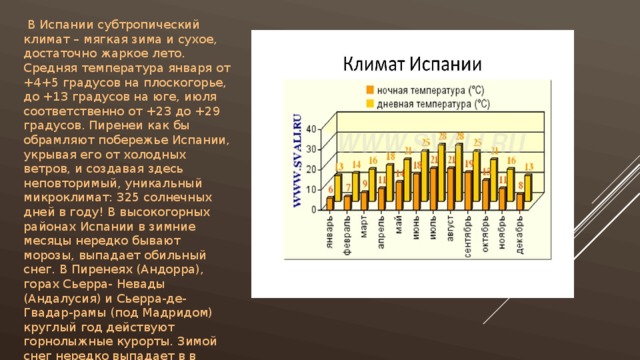  В Испании субтропический климат – мягкая зима и сухое, достаточно жаркое лето. Средняя температура января от +4+5 градусов на плоскогорье, до +13 градусов на юге, июля соответственно от +23 до +29 градусов. Пиренеи как бы обрамляют побережье Испании, укрывая его от холодных ветров, и создавая здесь неповторимый, уникальный микроклимат: 325 солнечных дней в году! В высокогорных районах Испании в зимние месяцы нередко бывают морозы, выпадает обильный снег. В Пиренеях (Андорра), горах Сьерра- Невады (Андалусия) и Сьерра-де- Гвадар-рамы (под Мадридом) круглый год действуют горнолыжные курорты. Зимой снег нередко выпадает в в Арагоне и Северной Кастилии. 