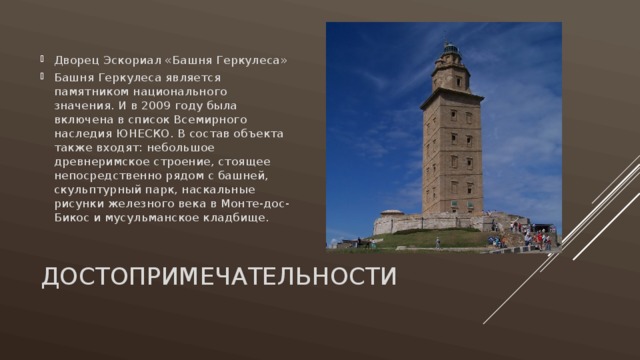 Дворец Эскориал «Башня Геркулеса» Башня Геркулеса является памятником национального значения. И в 2009 году была включена в список Всемирного наследия ЮНЕСКО. В состав объекта также входят: небольшое древнеримское строение, стоящее непосредственно рядом с башней, скульптурный парк, наскальные рисунки железного века в Монте-дос-Бикос и мусульманское кладбище.   ДОСТОПРИМЕЧАТЕЛЬНОСТИ 