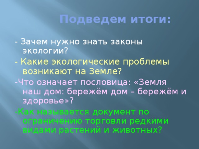  Подведем итоги: - Зачем нужно знать законы экологии? - Какие экологические проблемы возникают на Земле? -Что означает пословица: «Земля наш дом: бережём дом – бережём и здоровье»? -Как называется документ по ограничению торговли редкими видами растений и животных? 
