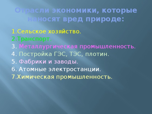 Отрасли экономики, которые наносят вред природе: 1.Сельское хозяйство. 2.Транспорт. 3. Металлургическая промышленность. 4. Постройка ГЭС, ТЭС, плотин. 5. Фабрики и заводы. 6. Атомные электростанции. 7.Химическая промышленность. 