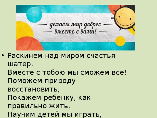 Раскинем над миром счастья шатер.  Вместе с тобою мы сможем все!  Поможем природу восстановить,  Покажем ребенку, как правильно жить.  Научим детей мы играть, рисовать,  Покажем, как правильно надо писать 