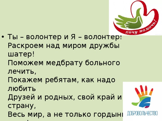 Ты – волонтер и Я – волонтер!  Раскроем над миром дружбы шатер!  Поможем медбрату больного лечить,  Покажем ребятам, как надо любить  Друзей и родных, свой край и страну,  Весь мир, а не только гордыню свою!  Научим мы старших всегда уважать  И добрым словом их слух ублажать. 
