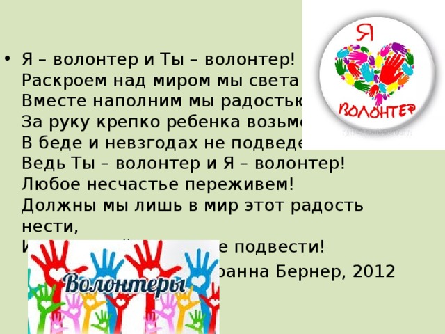 Я – волонтер и Ты – волонтер!  Раскроем над миром мы света шатер!  Вместе наполним мы радостью дом!  За руку крепко ребенка возьмем,  В беде и невзгодах не подведем!  Ведь Ты – волонтер и Я – волонтер!  Любое несчастье переживем!  Должны мы лишь в мир этот радость нести,  И в трудной дороге не подвести!   Йоанна Бернер, 2012 