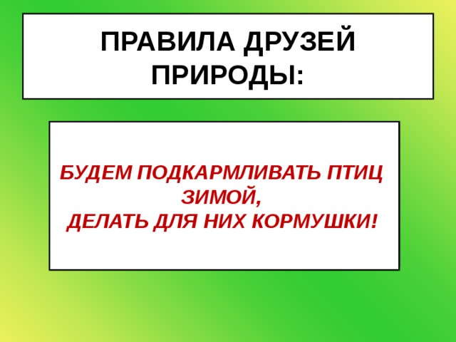 ПРАВИЛА ДРУЗЕЙ ПРИРОДЫ: НЕ БУДЕМ ЛОВИТЬ И УНОСИТЬ   ДОМОЙ ДЕТЁНЫШЕЙ ЗВЕРЕЙ И   ПТИЦ!  НЕ БУДЕМ ПОДХОДИТЬ БЛИЗКО К   ГНЁЗДАМ ПТИЦ! НЕ БУДЕМ   ПРИКАСАТЬСЯ К ГНЕЗДУ! НЕ БУДЕМ ЛОМАТЬ ВЕТКИ   ДЕРЕВЬЕВ И КУСТАРНИКОВ! БУДЕМ ПОДКАРМЛИВАТЬ ПТИЦ  ЗИМОЙ, ДЕЛАТЬ ДЛЯ НИХ КОРМУШКИ!  ВЕСНОЙ И В НАЧАЛЕ ЛЕТА В ЛЕСУ И   В ПАРКЕ НЕ БУДЕМ ОТПУСКАТЬ   СОБАКУ С ПОВОДКА! 