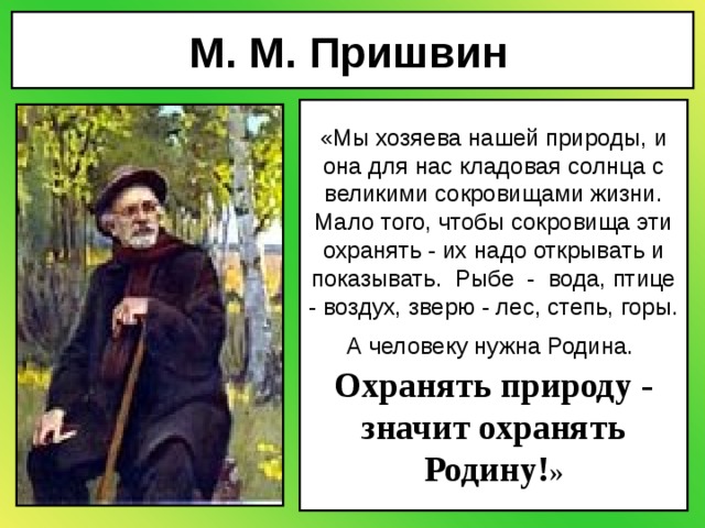 М. М. Пришвин  «Мы хозяева нашей природы, и она для нас кладовая солнца с великими сокровищами жизни. Мало того, чтобы сокровища эти охранять - их надо открывать и показывать.  Рыбе  -  вода, птице - воздух, зверю - лес, степь, горы. А человеку нужна Родина.  Охранять природу - значит охранять Родину! » 