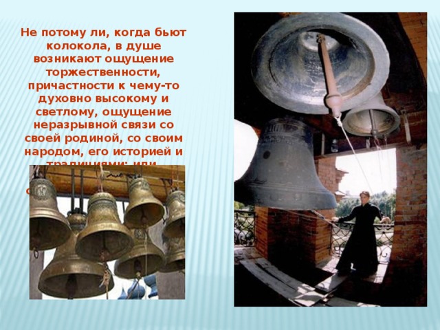 Не потому ли, когда бьют колокола, в душе возникают ощущение торжественности, причастности к чему-то духовно высокому и светлому, ощущение неразрывной связи со своей родиной, со своим народом, его историей и традициями; или, наоборот, душой овладевают печальные, тревожные чувства?   