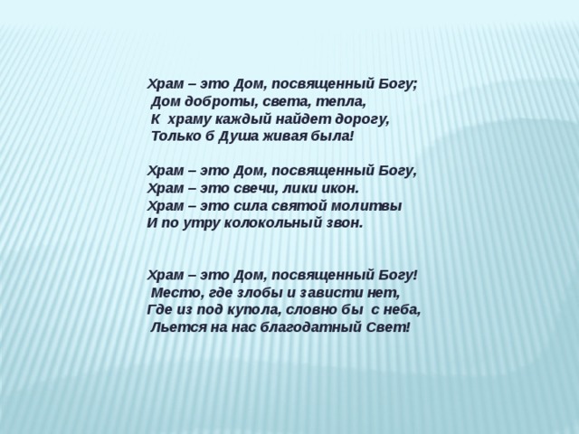 Храм – это Дом, посвященный Богу;   Дом доброты, света, тепла,   К  храму каждый найдет дорогу,   Только б Душа живая была! Храм – это Дом, посвященный Богу, Храм – это свечи, лики икон. Храм – это сила святой молитвы И по утру колокольный звон.   Храм – это Дом, посвященный Богу!   Место, где злобы и зависти нет, Где из под купола, словно бы  с неба,   Льется на нас благодатный Свет!  