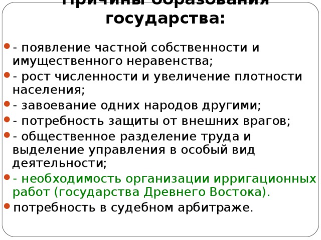 Причины образования государства: - появление частной собственности и имущественного неравенства; - рост численности и увеличение плотности населения; - завоевание одних народов другими; - потребность защиты от внешних врагов; - общественное разделение труда и выделение управления в особый вид деятельности; - необходимость организации ирригационных работ (государства Древнего Востока). потребность в судебном арбитраже.  