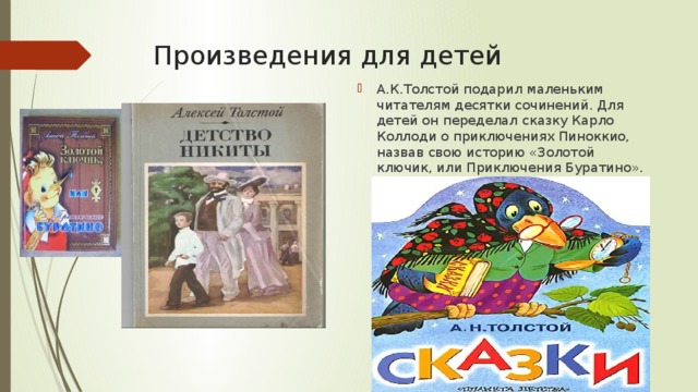 Произведения для детей А.К.Толстой подарил маленьким читателям десятки сочинений. Для детей он переделал сказку Карло Коллоди о приключениях Пиноккио, назвав свою историю «Золотой ключик, или Приключения Буратино». 