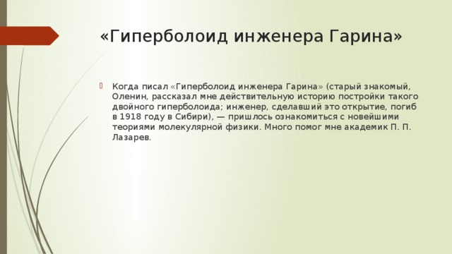 «Гиперболоид инженера Гарина» Когда писал «Гиперболоид инженера Гарина» (старый знакомый, Оленин, рассказал мне действительную историю постройки такого двойного гиперболоида; инженер, сделавший это открытие, погиб в 1918 году в Сибири), — пришлось ознакомиться с новейшими теориями молекулярной физики. Много помог мне академик П. П. Лазарев. 