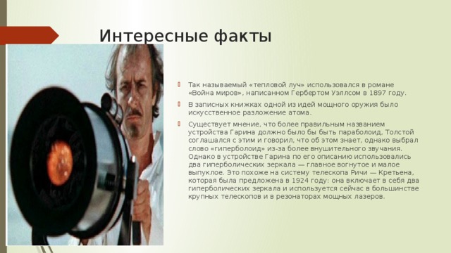 Интересные факты Так называемый «тепловой луч» использовался в романе «Война миров», написанном Гербертом Уэллсом в 1897 году. В записных книжках одной из идей мощного оружия было искусственное разложение атома. Существует мнение, что более правильным названием устройства Гарина должно было бы быть параболоид, Толстой соглашался с этим и говорил, что об этом знает, однако выбрал слово «гиперболоид» из-за более внушительного звучания. Однако в устройстве Гарина по его описанию использовались два гиперболических зеркала — главное вогнутое и малое выпуклое. Это похоже на систему телескопа Ричи — Кретьена, которая была предложена в 1924 году: она включает в себя два гиперболических зеркала и используется сейчас в большинстве крупных телескопов и в резонаторах мощных лазеров. 
