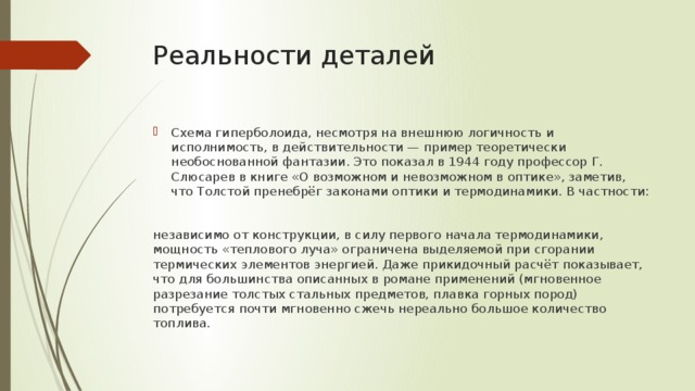 Реальности деталей Схема гиперболоида, несмотря на внешнюю логичность и исполнимость, в действительности — пример теоретически необоснованной фантазии. Это показал в 1944 году профессор Г. Слюсарев в книге «О возможном и невозможном в оптике», заметив, что Толстой пренебрёг законами оптики и термодинамики. В частности: независимо от конструкции, в силу первого начала термодинамики, мощность «теплового луча» ограничена выделяемой при сгорании термических элементов энергией. Даже прикидочный расчёт показывает, что для большинства описанных в романе применений (мгновенное разрезание толстых стальных предметов, плавка горных пород) потребуется почти мгновенно сжечь нереально большое количество топлива. 