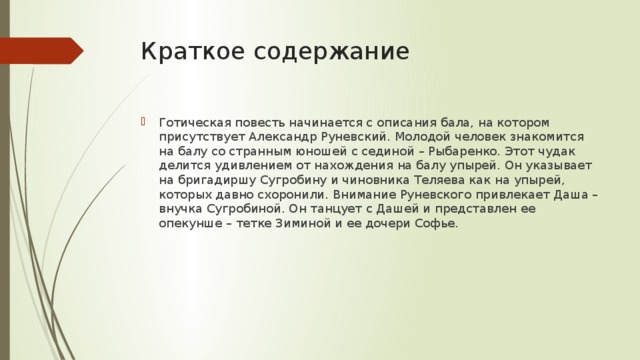 Краткое содержание Готическая повесть начинается с описания бала, на котором присутствует Александр Руневский. Молодой человек знакомится на балу со странным юношей с сединой – Рыбаренко. Этот чудак делится удивлением от нахождения на балу упырей. Он указывает на бригадиршу Сугробину и чиновника Теляева как на упырей, которых давно схоронили. Внимание Руневского привлекает Даша – внучка Сугробиной. Он танцует с Дашей и представлен ее опекунше – тетке Зиминой и ее дочери Софье. 
