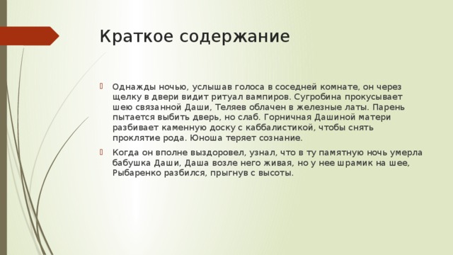 Краткое содержание Однажды ночью, услышав голоса в соседней комнате, он через щелку в двери видит ритуал вампиров. Сугробина прокусывает шею связанной Даши, Теляев облачен в железные латы. Парень пытается выбить дверь, но слаб. Горничная Дашиной матери разбивает каменную доску с каббалистикой, чтобы снять проклятие рода. Юноша теряет сознание. Когда он вполне выздоровел, узнал, что в ту памятную ночь умерла бабушка Даши, Даша возле него живая, но у нее шрамик на шее, Рыбаренко разбился, прыгнув с высоты. 