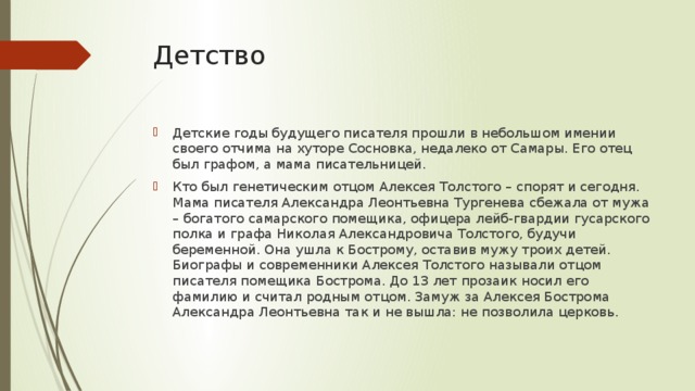 Детство Детские годы будущего писателя прошли в небольшом имении своего отчима на хуторе Сосновка, недалеко от Самары. Его отец был графом, а мама писательницей. Кто был генетическим отцом Алексея Толстого – спорят и сегодня. Мама писателя Александра Леонтьевна Тургенева сбежала от мужа – богатого самарского помещика, офицера лейб-гвардии гусарского полка и графа Николая Александровича Толстого, будучи беременной. Она ушла к Бострому, оставив мужу троих детей. Биографы и современники Алексея Толстого называли отцом писателя помещика Бострома. До 13 лет прозаик носил его фамилию и считал родным отцом. Замуж за Алексея Бострома Александра Леонтьевна так и не вышла: не позволила церковь. 