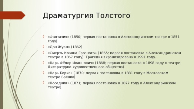 Драматургия Толстого «Фантазия» (1850; первая постановка в Александринском театре в 1851 году) «Дон Жуан» (1862) «Смерть Иоанна Грозного» (1865; первая постановка в Александринском театре в 1867 году). Трагедия экранизирована в 1991 году. «Царь Фёдор Иоаннович» (1868; первая постановка в 1898 году в театре Литературно-художественного общества) «Царь Борис» (1870; первая постановка в 1881 году в Московском театре Бренко) «Посадник» (1871; первая постановка в 1877 году в Александринском театре) 
