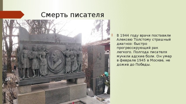 Смерть писателя В 1944 году врачи поставили Алексею Толстому страшный диагноз: быстро прогрессирующий рак легкого. Полгода писателя мучили адские боли. Он умер в феврале 1945 в Москве, не дожив до Победы. 