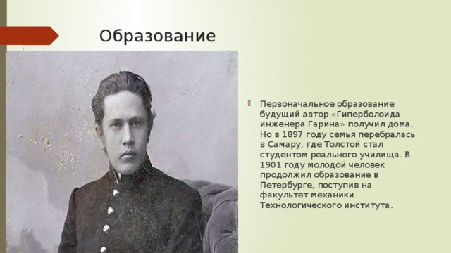 Образование Первоначальное образование будущий автор «Гиперболоида инженера Гарина» получил дома. Но в 1897 году семья перебралась в Самару, где Толстой стал студентом реального училища. В 1901 году молодой человек продолжил образование в Петербурге, поступив на факультет механики Технологического института. 